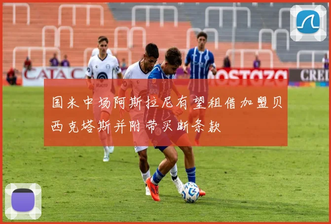 国米中场阿斯拉尼有望租借加盟贝西克塔斯并附带买断条款