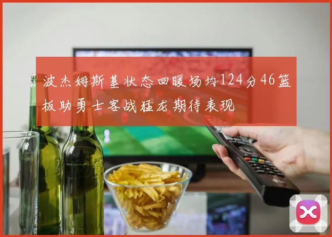 波杰姆斯基状态回暖场均124分46篮板助勇士客战猛龙期待表现
