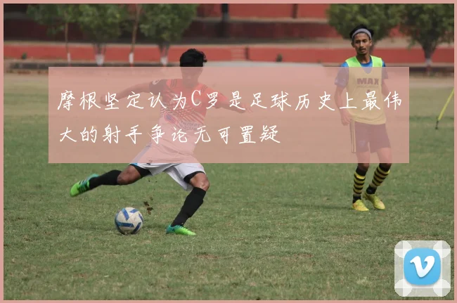 摩根坚定认为C罗是足球历史上最伟大的射手争论无可置疑