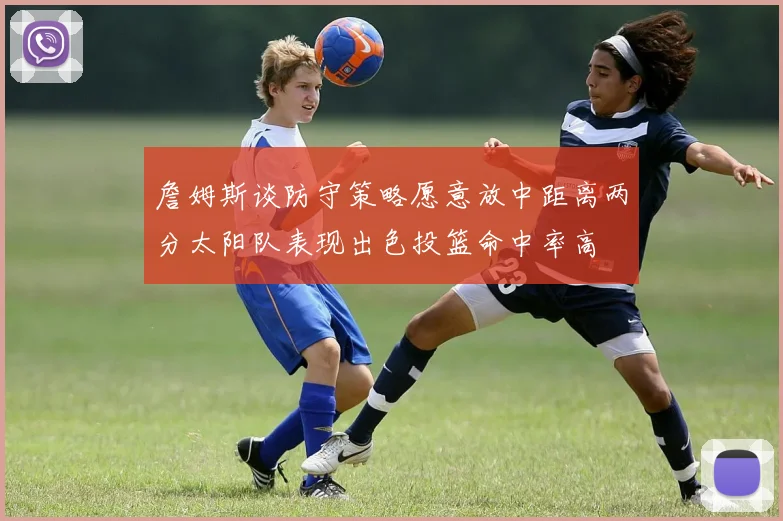 詹姆斯谈防守策略愿意放中距离两分太阳队表现出色投篮命中率高