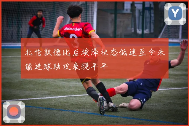 北伦敦德比后埃泽状态低迷至今未能进球助攻表现平平
