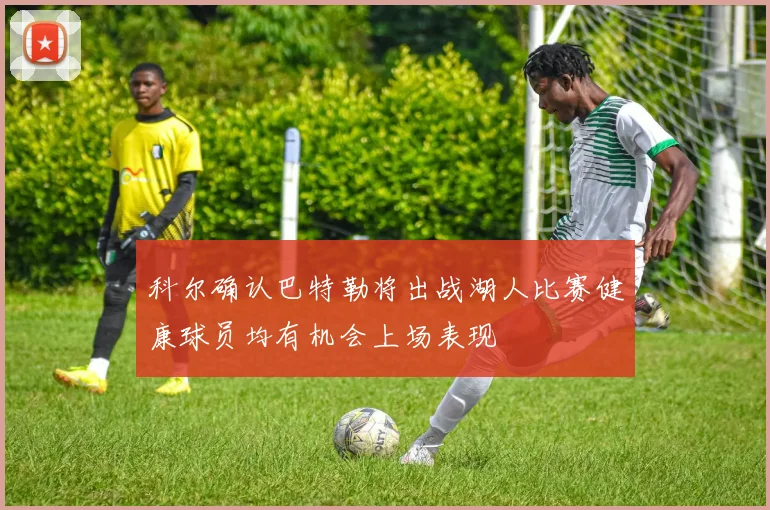 科尔确认巴特勒将出战湖人比赛健康球员均有机会上场表现